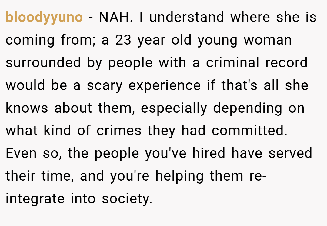 bloodyyuno − NAH. I understand where she is coming from; a 23 year old young woman surrounded by people with a criminal record would be a scary experience if that's all she knows about them, especially depending on what kind of crimes they had committed. Even so, the people you've hired have served their time, and you're helping them re-integrate into society.