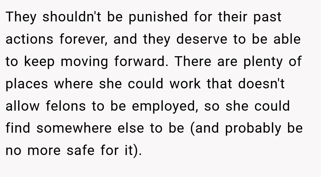 They shouldn't be punished for their past actions forever, and they deserve to be able to keep moving forward. There are plenty of places where she could work that doesn't allow felons to be employed, so she could find somewhere else to be (and probably be no more safe for it).