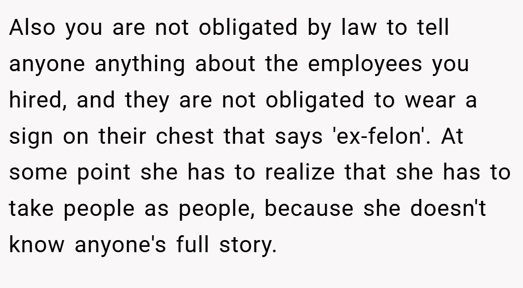 Also you are not obligated by law to tell anyone anything about the employees you hired, and they are not obligated to wear a sign on their chest that says 'ex-felon'. At some point she has to realize that she has to take people as people, because she doesn't know anyone's full story.