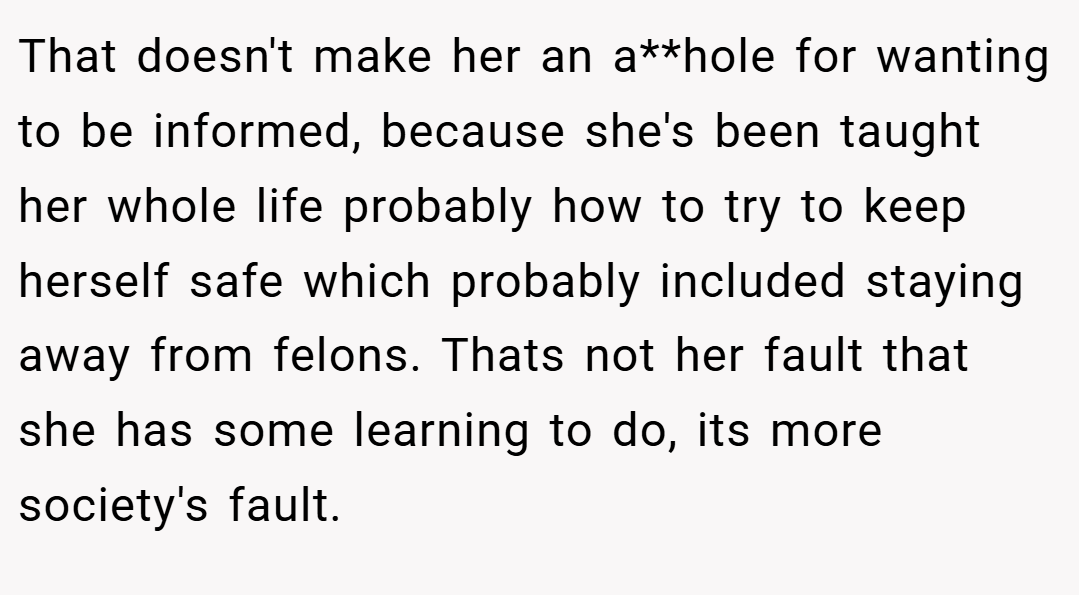 That doesn't make her an a**hole for wanting to be informed, because she's been taught her whole life probably how to try to keep herself safe which probably included staying away from felons. Thats not her fault that she has some learning to do, its more society's fault.