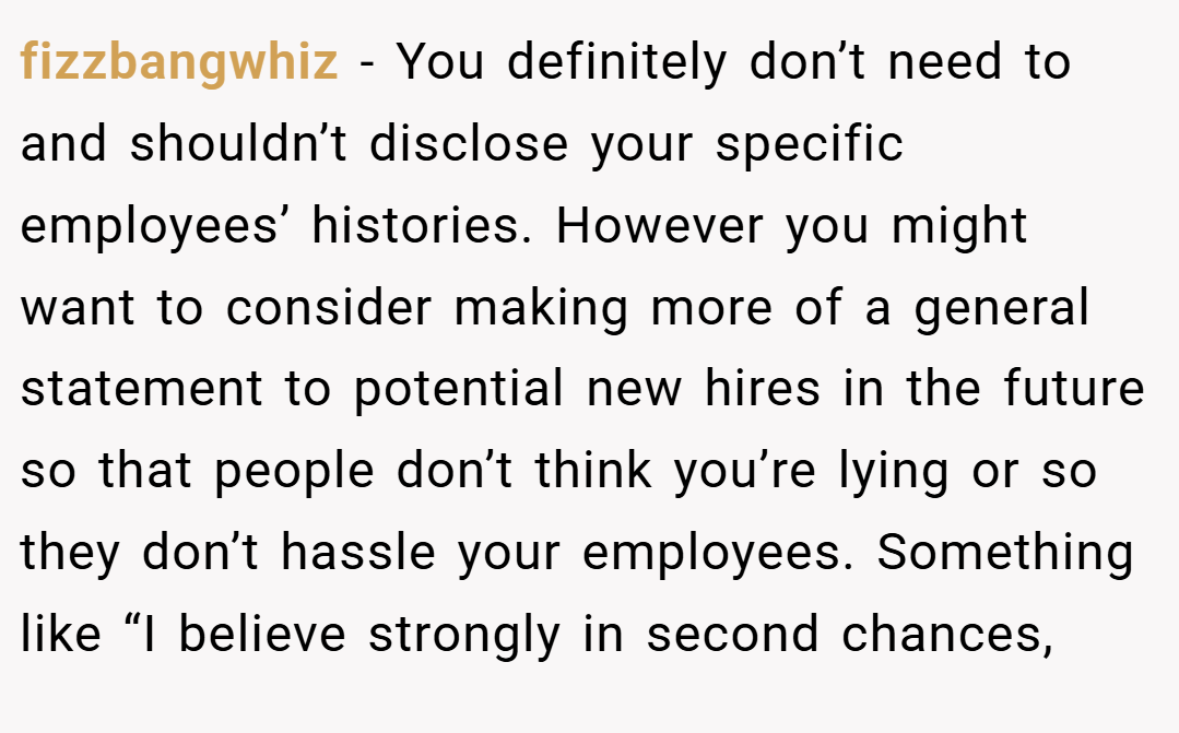 fizzbangwhiz − You definitely don’t need to and shouldn’t disclose your specific employees’ histories. However you might want to consider making more of a general statement to potential new hires in the future so that people don’t think you’re lying or so they don’t hassle your employees. Something like “I believe strongly in second chances,