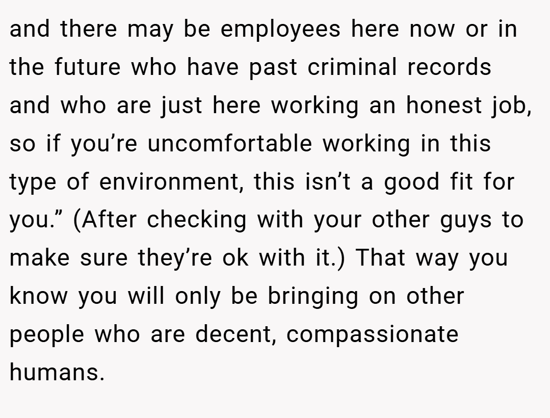 and there may be employees here now or in the future who have past criminal records and who are just here working an honest job, so if you’re uncomfortable working in this type of environment, this isn’t a good fit for you.” (After checking with your other guys to make sure they’re ok with it.) That way you know you will only be bringing on other people who are decent, compassionate humans.