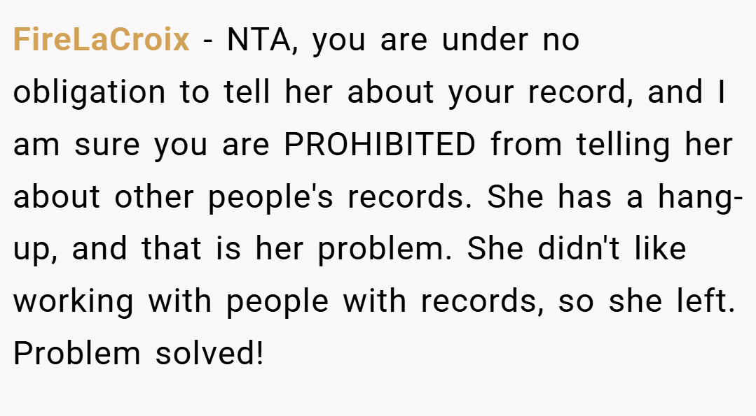 FireLaCroix − NTA, you are under no obligation to tell her about your record, and I am sure you are PROHIBITED from telling her about other people's records. She has a hang-up, and that is her problem. She didn't like working with people with records, so she left. Problem solved!