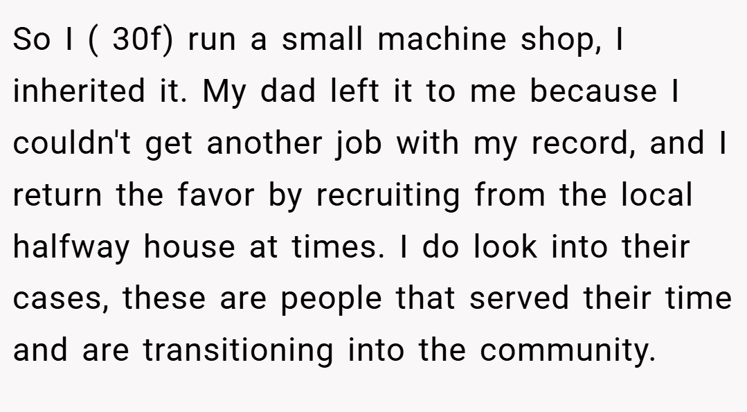 So I ( 30f) run a small machine shop, I inherited it. My dad left it to me because I couldn't get another job with my record, and I return the favor by recruiting from the local halfway house at times. I do look into their cases, these are people that served their time and are transitioning into the community.