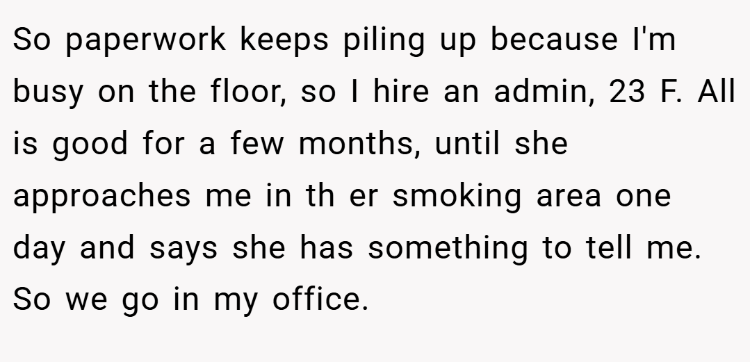 So paperwork keeps piling up because I'm busy on the floor, so I hire an admin, 23 F. All is good for a few months, until she approaches me in th er smoking area one day and says she has something to tell me. So we go in my office.