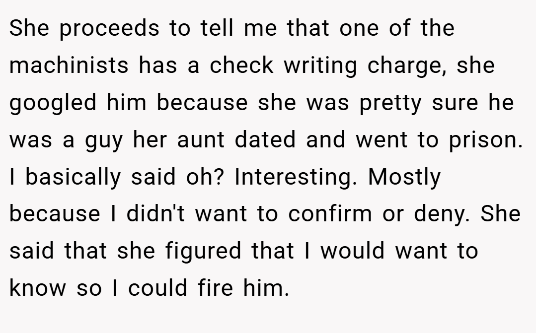 She proceeds to tell me that one of the machinists has a check writing charge, she googled him because she was pretty sure he was a guy her aunt dated and went to prison. I basically said oh? Interesting. Mostly because I didn't want to confirm or deny. She said that she figured that I would want to know so I could fire him.