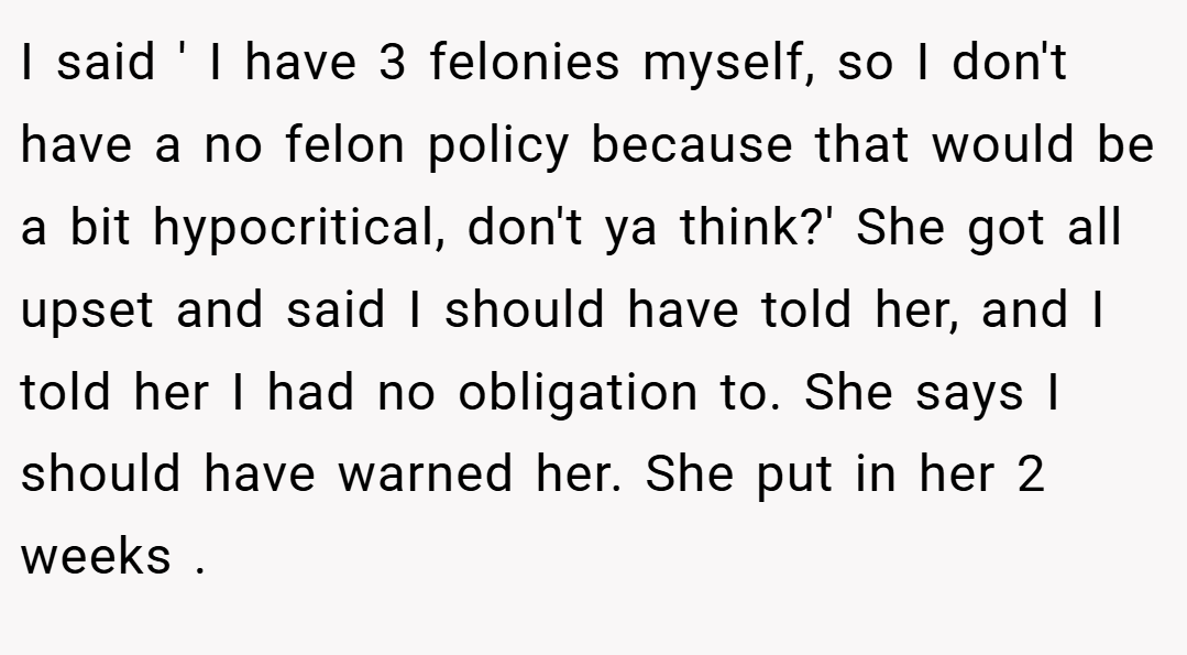 I said ' I have 3 felonies myself, so I don't have a no felon policy because that would be a bit hypocritical, don't ya think?' She got all upset and said I should have told her, and I told her I had no obligation to. She says I should have warned her. She put in her 2 weeks .