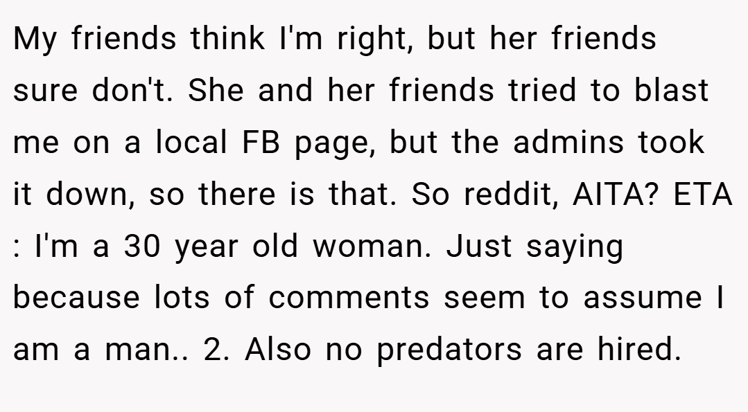 My friends think I'm right, but her friends sure don't. She and her friends tried to blast me on a local FB page, but the admins took it down, so there is that. So reddit, AITA? ETA : I'm a 30 year old woman. Just saying because lots of comments seem to assume I am a man.. 2. Also no predators are hired.