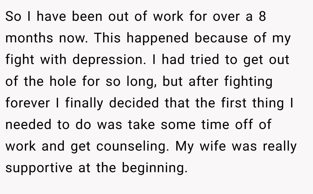 So I have been out of work for over a 8 months now. This happened because of my fight with depression. I had tried to get out of the hole for so long, but after fighting forever I finally decided that the first thing I needed to do was take some time off of work and get counseling. My wife was really supportive at the beginning.