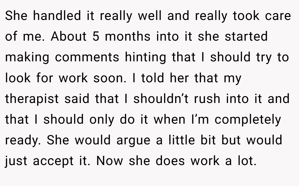 She handled it really well and really took care of me. About 5 months into it she started making comments hinting that I should try to look for work soon. I told her that my therapist said that I shouldn’t rush into it and that I should only do it when I’m completely ready. She would argue a little bit but would just accept it. Now she does work a lot.