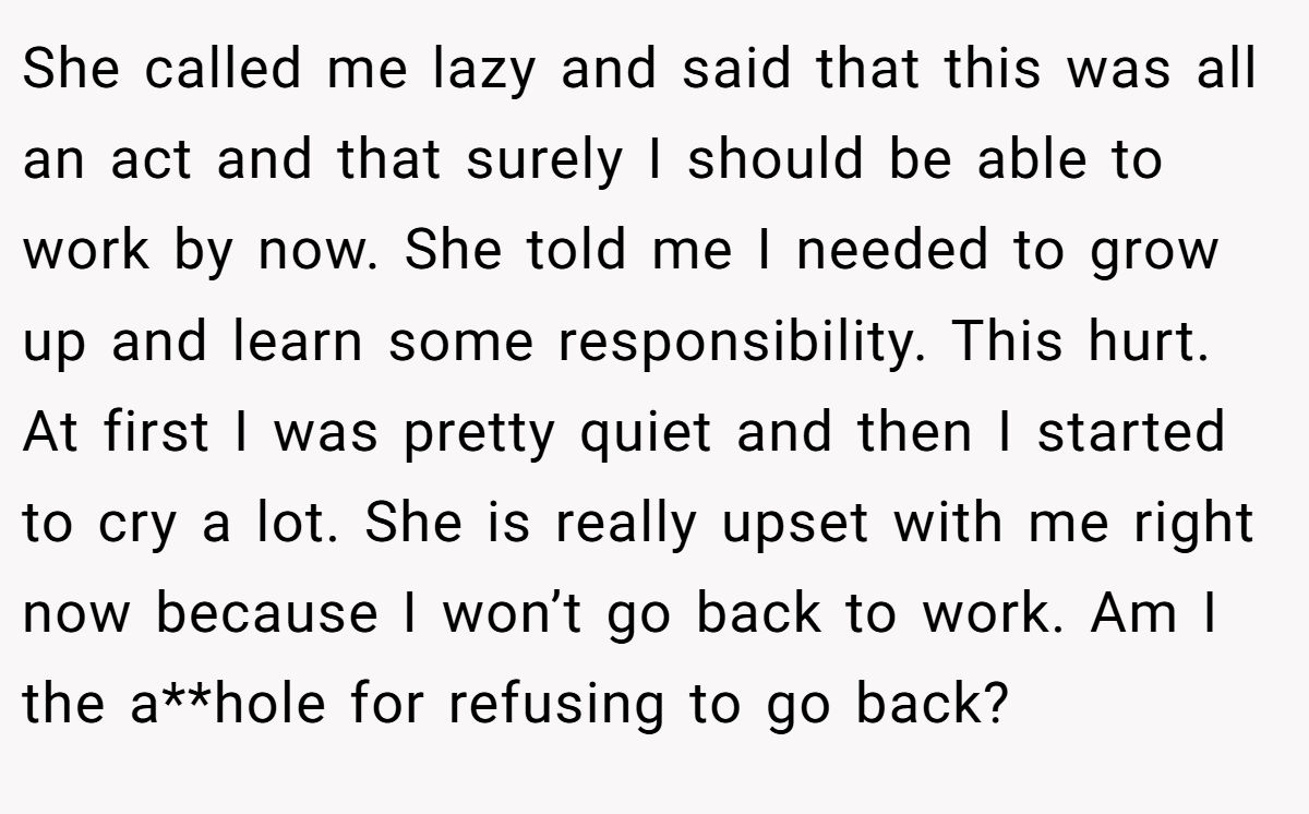 She called me lazy and said that this was all an act and that surely I should be able to work by now. She told me I needed to grow up and learn some responsibility. This hurt. At first I was pretty quiet and then I started to cry a lot. She is really upset with me right now because I won’t go back to work. Am I the a**hole for refusing to go back?