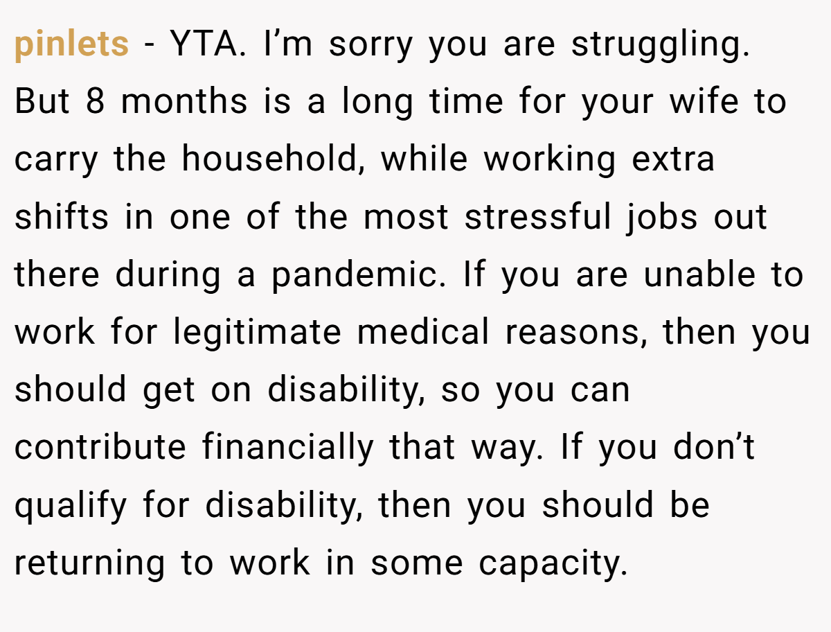 pinlets − YTA. I’m sorry you are struggling. But 8 months is a long time for your wife to carry the household, while working extra shifts in one of the most stressful jobs out there during a pandemic. If you are unable to work for legitimate medical reasons, then you should get on disability, so you can contribute financially that way. If you don’t qualify for disability, then you should be returning to work in some capacity.