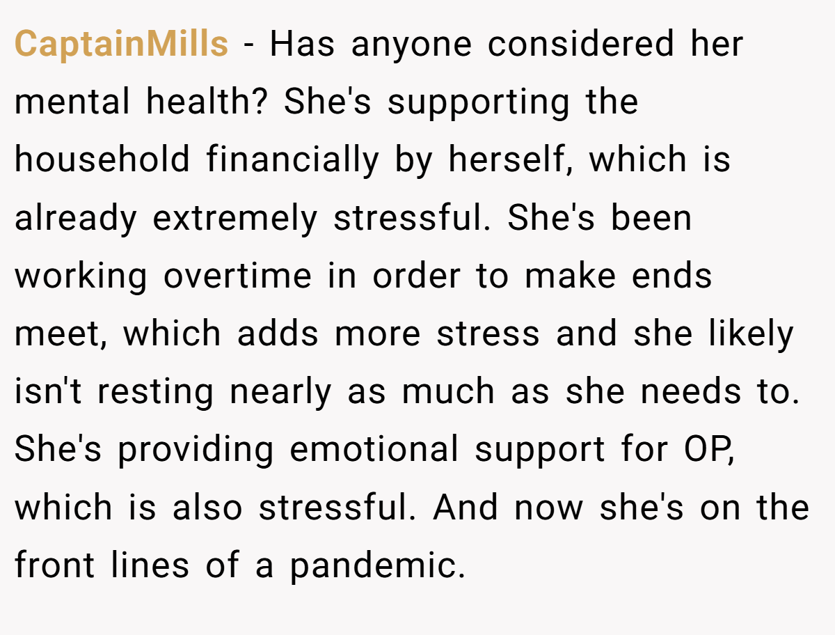 CaptainMills − Has anyone considered her mental health? She's supporting the household financially by herself, which is already extremely stressful. She's been working overtime in order to make ends meet, which adds more stress and she likely isn't resting nearly as much as she needs to. She's providing emotional support for OP, which is also stressful. And now she's on the front lines of a pandemic.