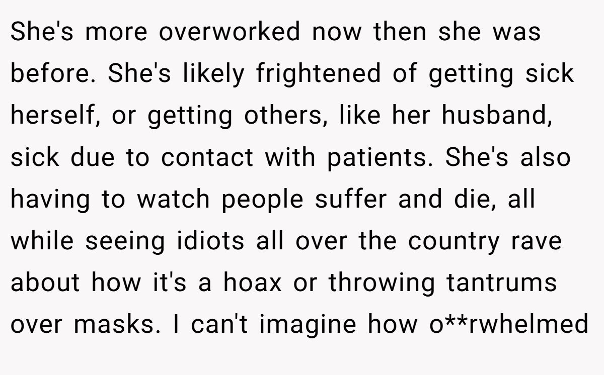 She's more overworked now then she was before. She's likely frightened of getting sick herself, or getting others, like her husband, sick due to contact with patients. She's also having to watch people suffer and die, all while seeing idiots all over the country rave about how it's a hoax or throwing tantrums over masks. I can't imagine how o**rwhelmed