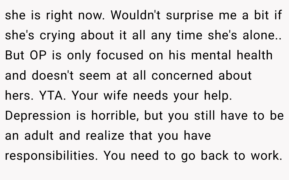 she is right now. Wouldn't surprise me a bit if she's crying about it all any time she's alone.. But OP is only focused on his mental health and doesn't seem at all concerned about hers. YTA. Your wife needs your help. Depression is horrible, but you still have to be an adult and realize that you have responsibilities. You need to go back to work.