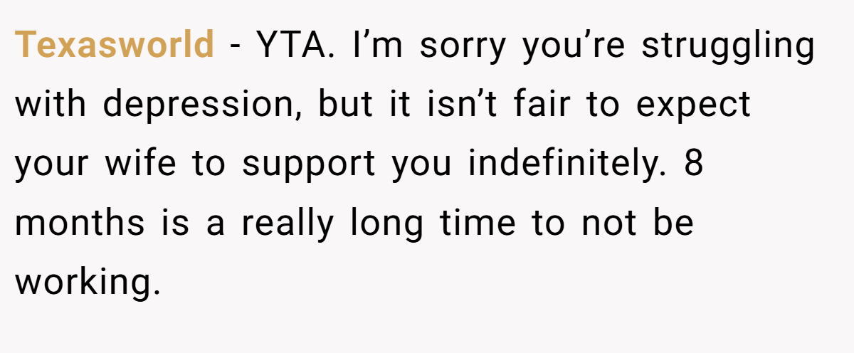 Texasworld − YTA. I’m sorry you’re struggling with depression, but it isn’t fair to expect your wife to support you indefinitely. 8 months is a really long time to not be working.