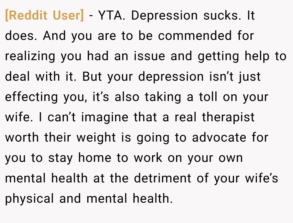 [Reddit User] − YTA. Depression sucks. It does. And you are to be commended for realizing you had an issue and getting help to deal with it. But your depression isn’t just effecting you, it’s also taking a toll on your wife. I can’t imagine that a real therapist worth their weight is going to advocate for you to stay home to work on your own mental health at the detriment of your wife’s physical and mental health.
