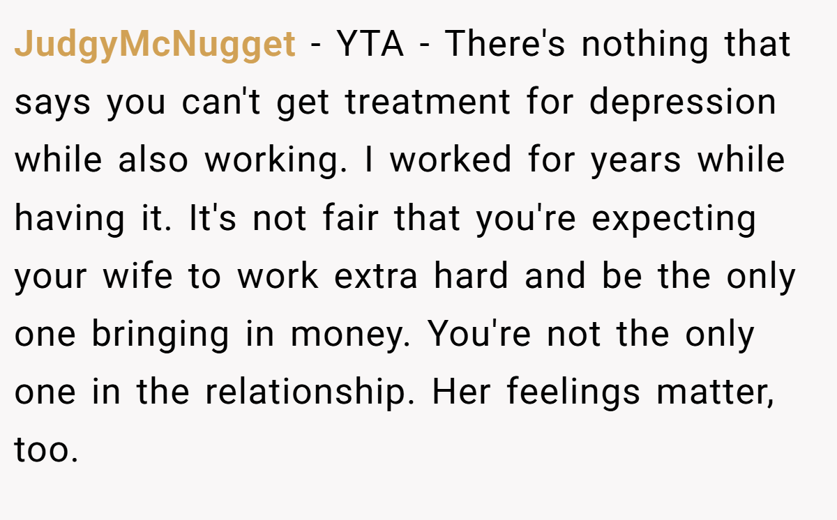 JudgyMcNugget − YTA - There's nothing that says you can't get treatment for depression while also working. I worked for years while having it. It's not fair that you're expecting your wife to work extra hard and be the only one bringing in money. You're not the only one in the relationship. Her feelings matter, too.
