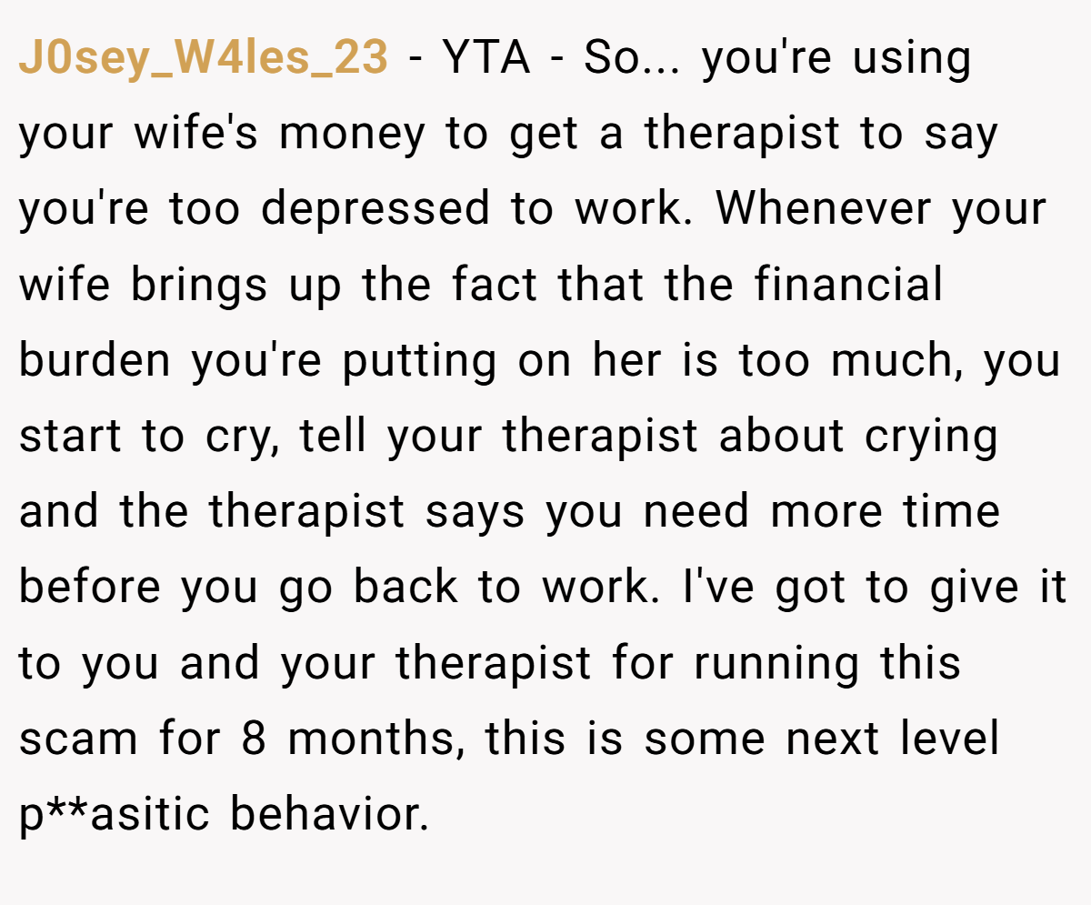 J0sey_W4les_23 − YTA - So... you're using your wife's money to get a therapist to say you're too depressed to work. Whenever your wife brings up the fact that the financial burden you're putting on her is too much, you start to cry, tell your therapist about crying and the therapist says you need more time before you go back to work. I've got to give it to you and your therapist for running this scam for 8 months, this is some next level p**asitic behavior.