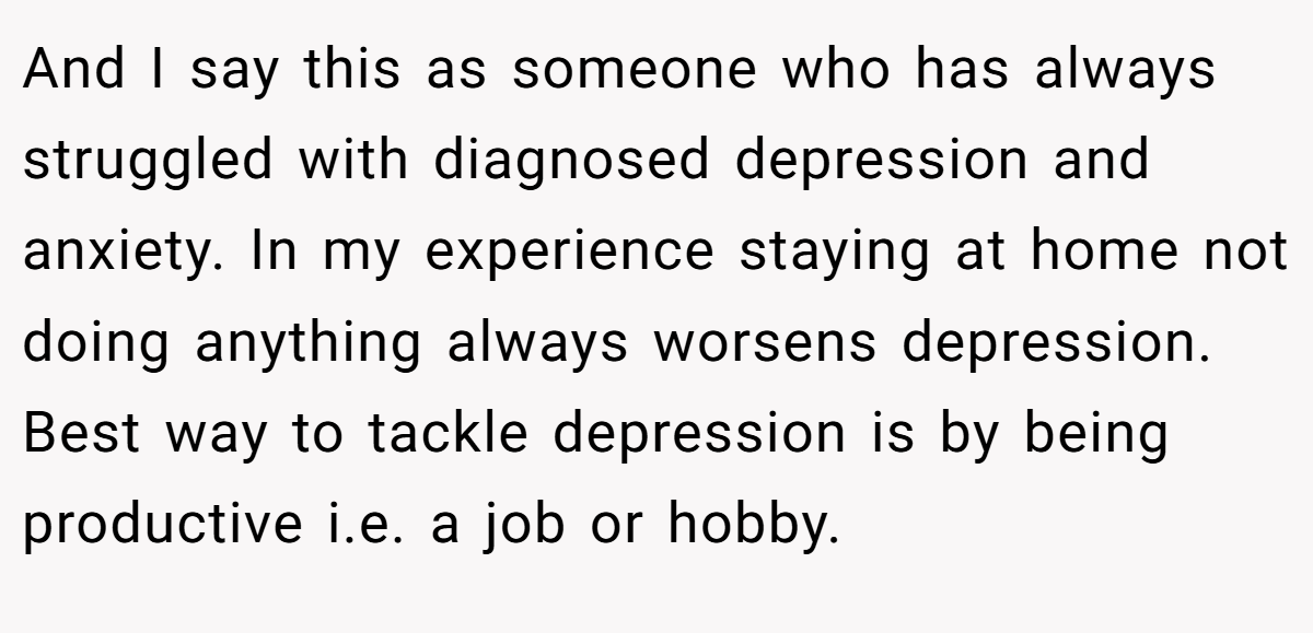 And I say this as someone who has always struggled with diagnosed depression and anxiety. In my experience staying at home not doing anything always worsens depression. Best way to tackle depression is by being productive i.e. a job or hobby.