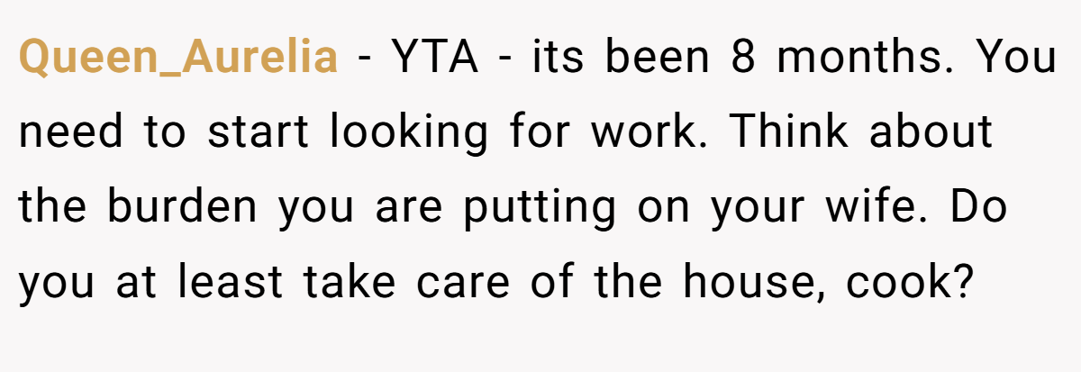 Queen_Aurelia − YTA - its been 8 months. You need to start looking for work. Think about the burden you are putting on your wife. Do you at least take care of the house, cook?