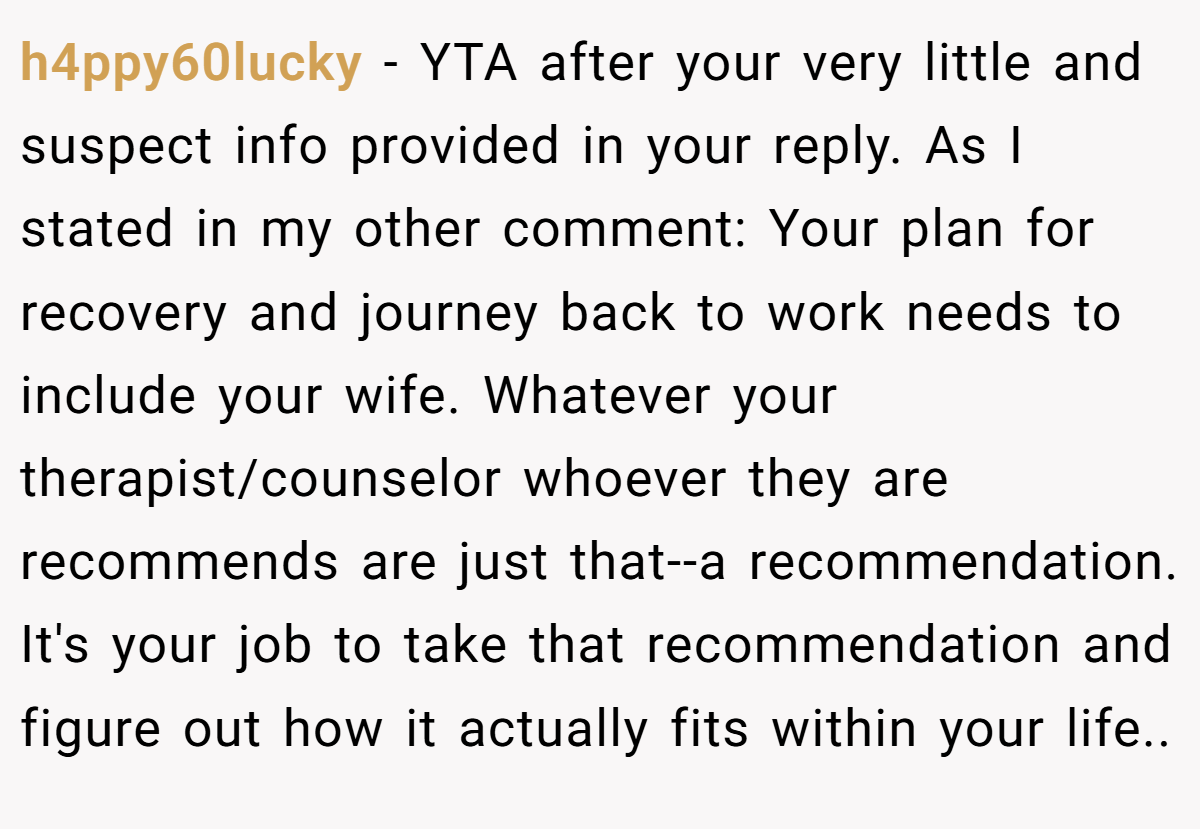 h4ppy60lucky − YTA after your very little and suspect info provided in your reply. As I stated in my other comment: Your plan for recovery and journey back to work needs to include your wife. Whatever your therapist/counselor whoever they are recommends are just that--a recommendation. It's your job to take that recommendation and figure out how it actually fits within your life..