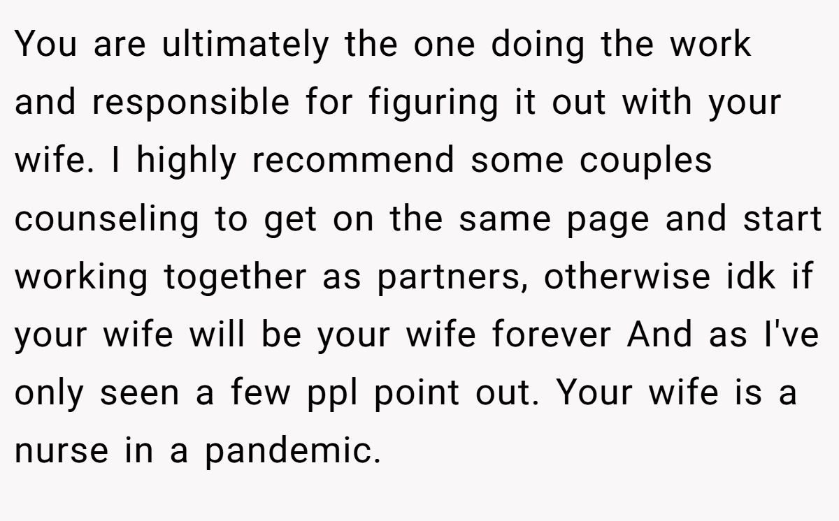 You are ultimately the one doing the work and responsible for figuring it out with your wife. I highly recommend some couples counseling to get on the same page and start working together as partners, otherwise idk if your wife will be your wife forever And as I've only seen a few ppl point out. Your wife is a nurse in a pandemic.