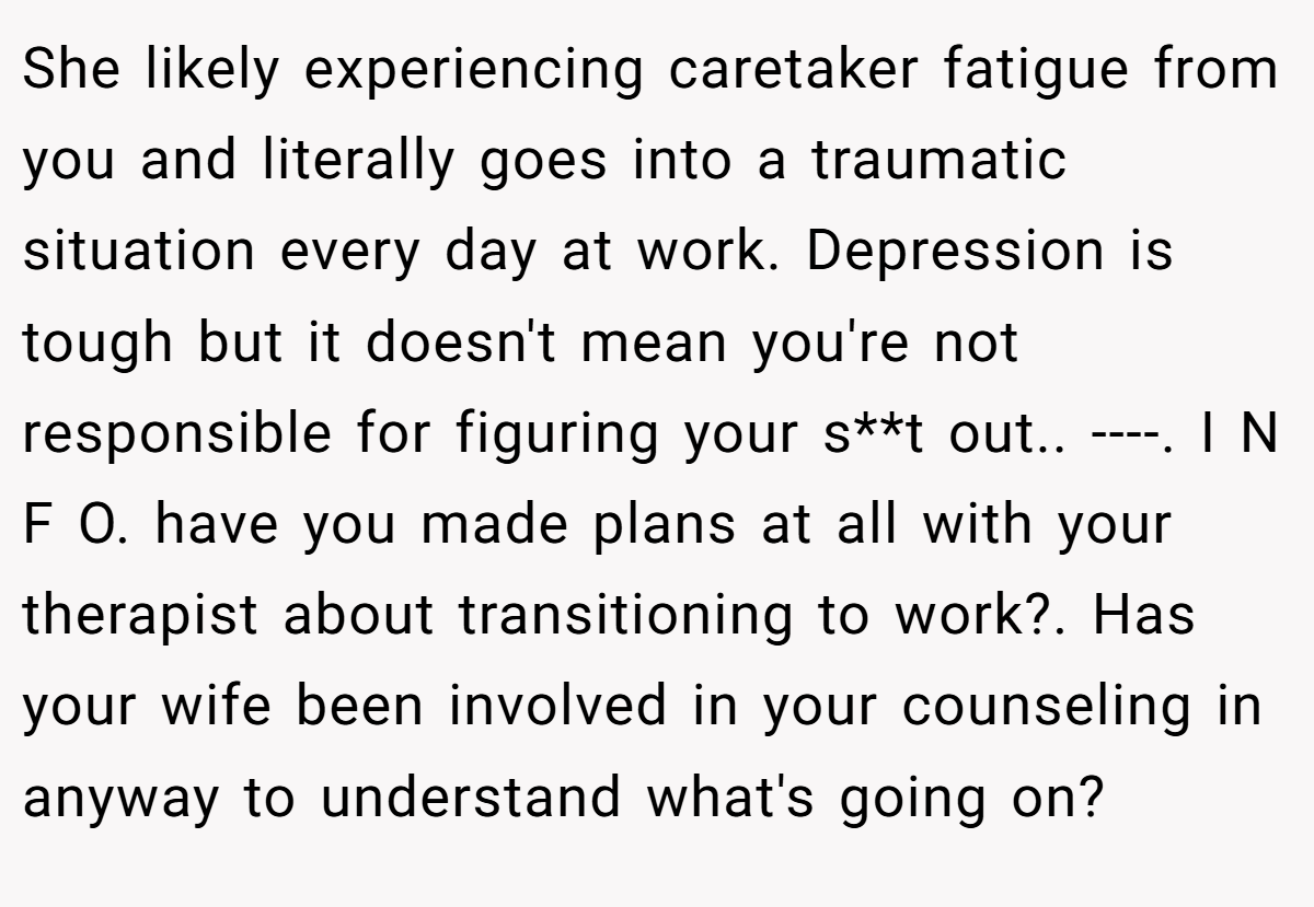 She likely experiencing caretaker fatigue from you and literally goes into a traumatic situation every day at work. Depression is tough but it doesn't mean you're not responsible for figuring your s**t out.. ----. I N F O. have you made plans at all with your therapist about transitioning to work?. Has your wife been involved in your counseling in anyway to understand what's going on?