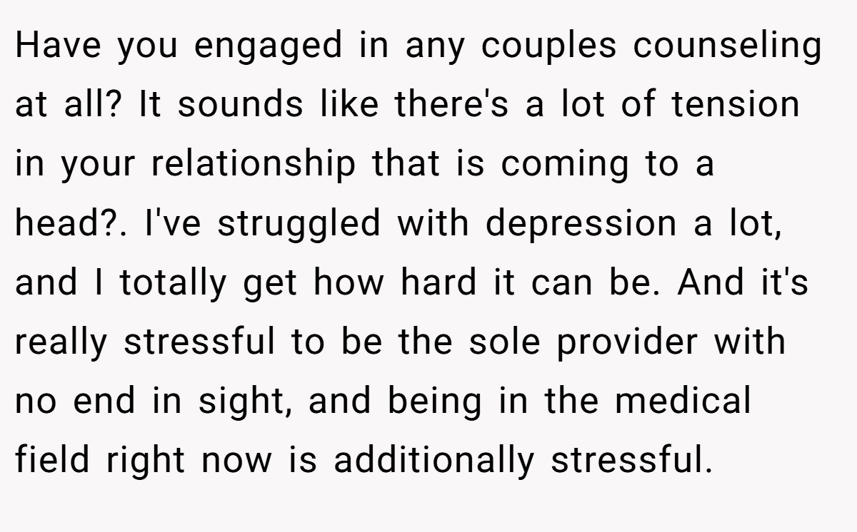 Have you engaged in any couples counseling at all? It sounds like there's a lot of tension in your relationship that is coming to a head?. I've struggled with depression a lot, and I totally get how hard it can be. And it's really stressful to be the sole provider with no end in sight, and being in the medical field right now is additionally stressful.