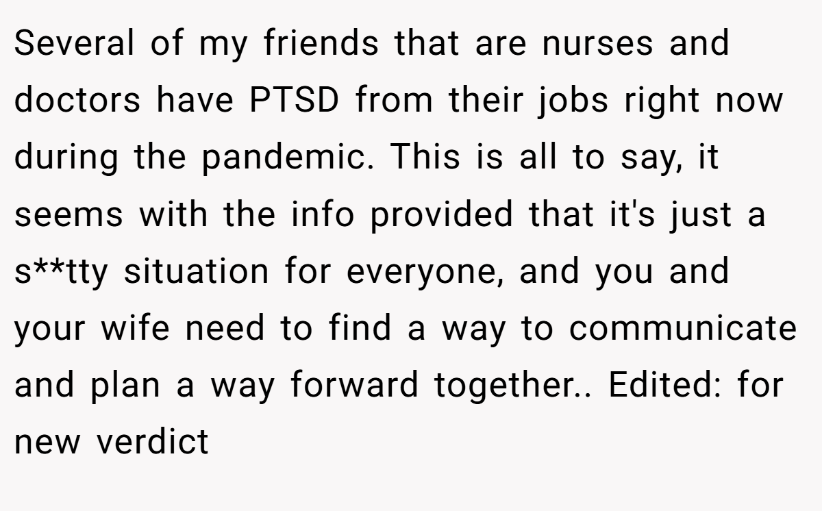Several of my friends that are nurses and doctors have PTSD from their jobs right now during the pandemic. This is all to say, it seems with the info provided that it's just a s**tty situation for everyone, and you and your wife need to find a way to communicate and plan a way forward together.. Edited: for new verdict