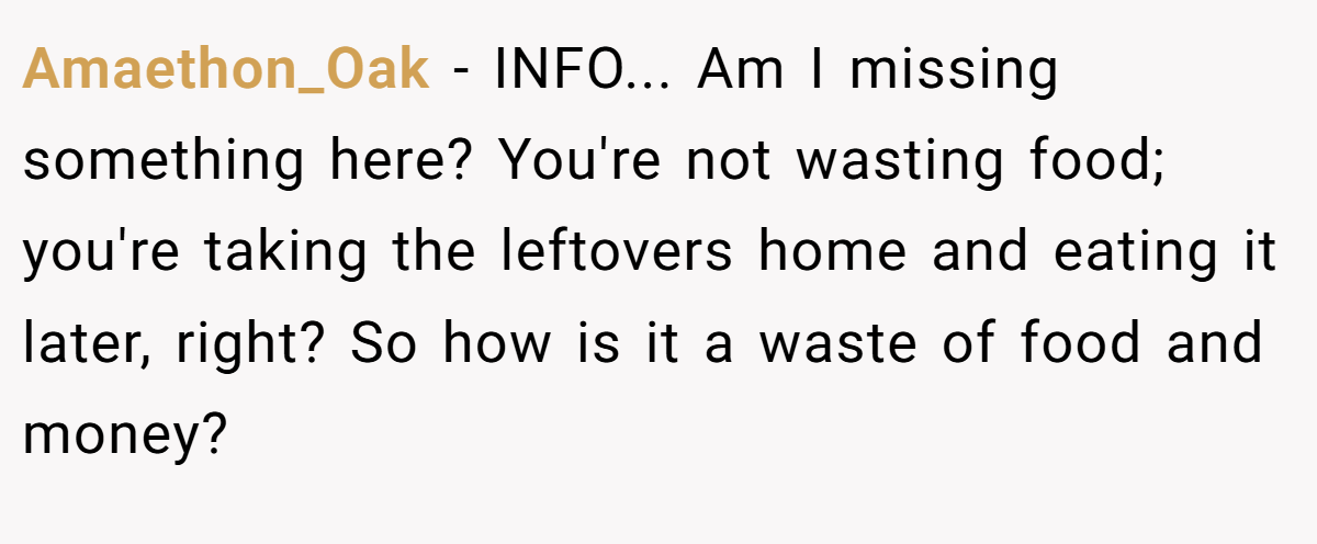 Amaethon_Oak − INFO... Am I missing something here? You're not wasting food; you're taking the leftovers home and eating it later, right? So how is it a waste of food and money?
