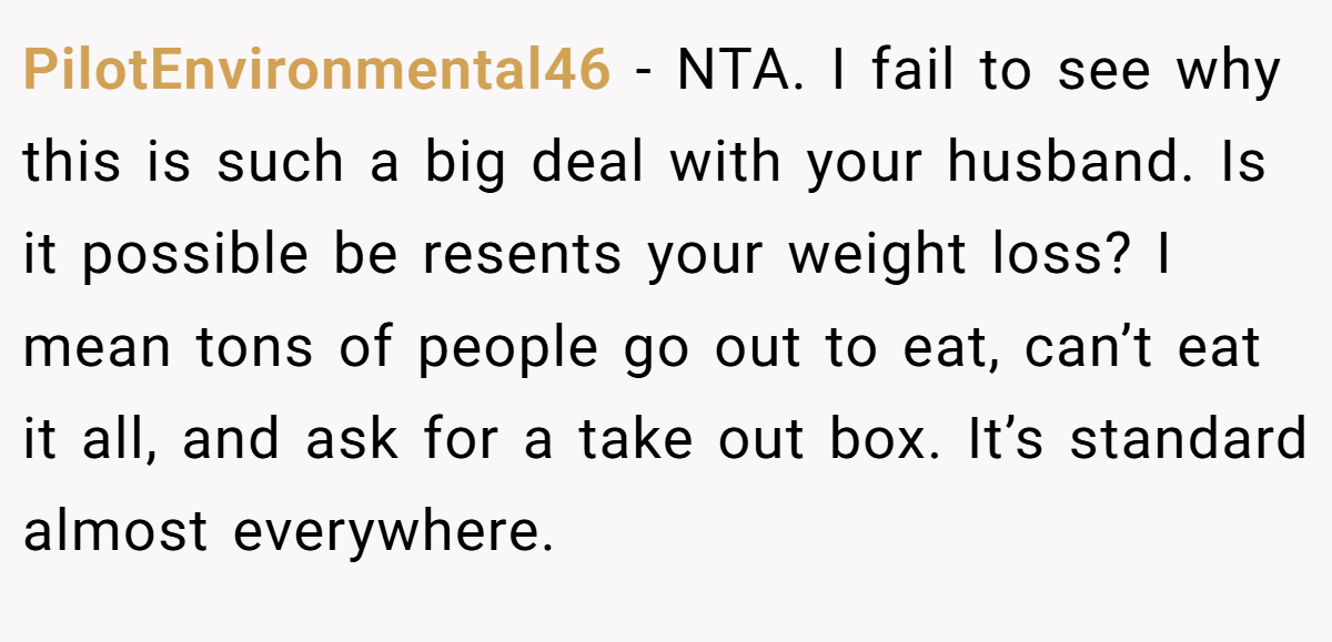 PilotEnvironmental46 − NTA. I fail to see why this is such a big deal with your husband. Is it possible be resents your weight loss? I mean tons of people go out to eat, can’t eat it all, and ask for a take out box. It’s standard almost everywhere.