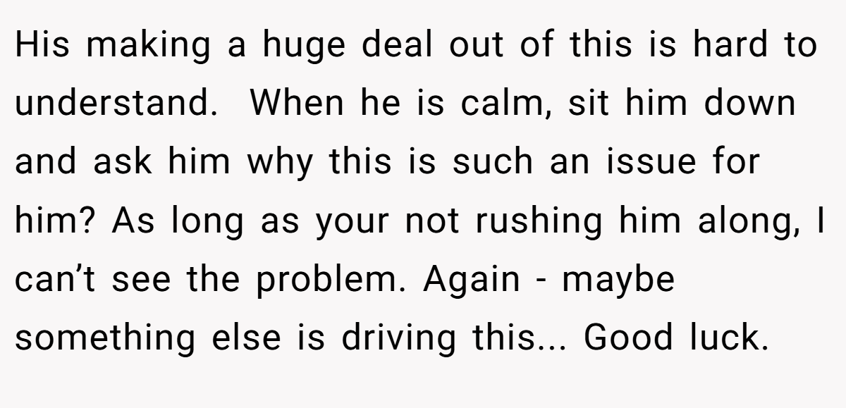 His making a huge deal out of this is hard to understand.  When he is calm, sit him down and ask him why this is such an issue for him? As long as your not rushing him along, I can’t see the problem. Again - maybe something else is driving this... Good luck.