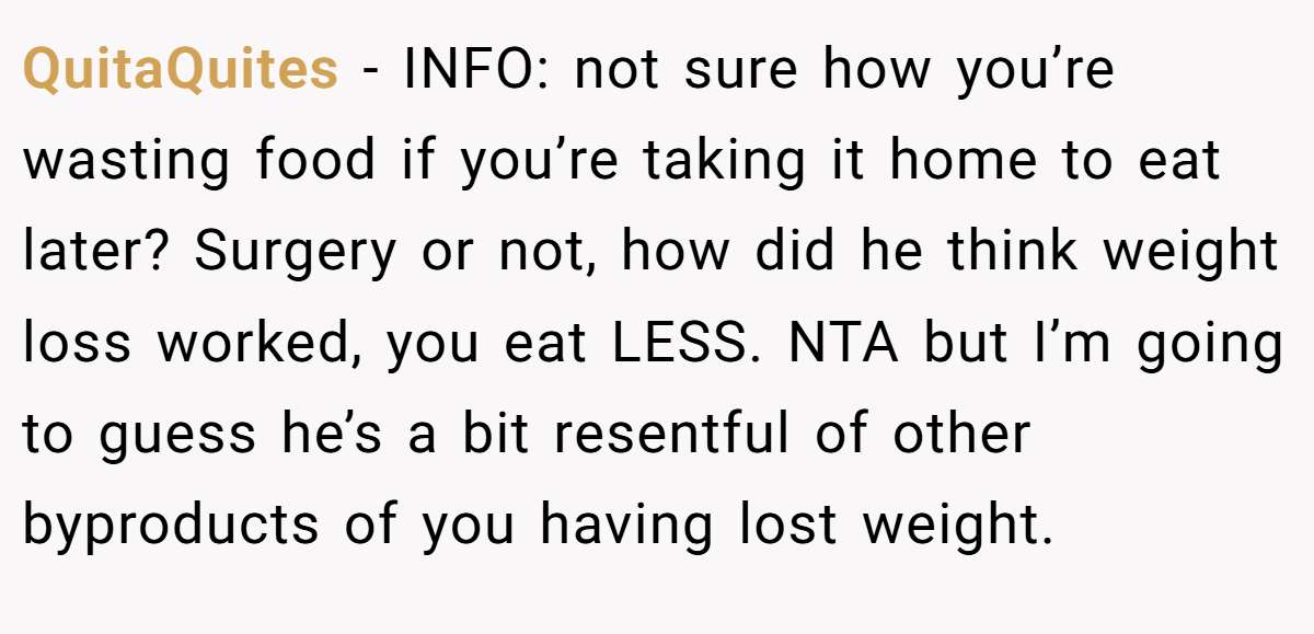 QuitaQuites − INFO: not sure how you’re wasting food if you’re taking it home to eat later? Surgery or not, how did he think weight loss worked, you eat LESS. NTA but I’m going to guess he’s a bit resentful of other byproducts of you having lost weight.