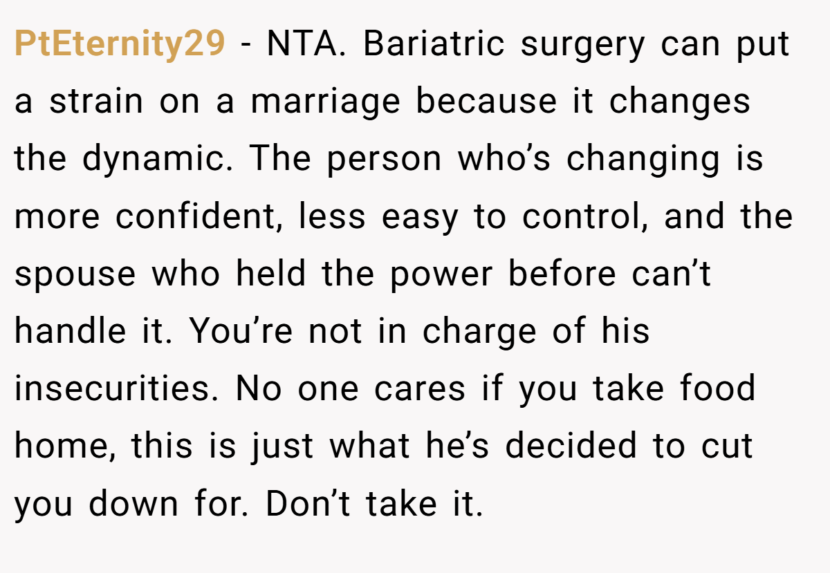 PtEternity29 − NTA. Bariatric surgery can put a strain on a marriage because it changes the dynamic. The person who’s changing is more confident, less easy to control, and the spouse who held the power before can’t handle it. You’re not in charge of his insecurities. No one cares if you take food home, this is just what he’s decided to cut you down for. Don’t take it.