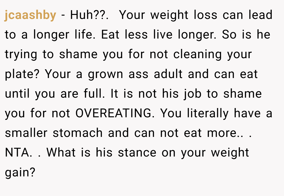 jcaashby − Huh??. ​ Your weight loss can lead to a longer life. Eat less live longer. So is he trying to shame you for not cleaning your plate? Your a grown ass adult and can eat until you are full. It is not his job to shame you for not OVEREATING. You literally have a smaller stomach and can not eat more.. ​. NTA. ​. What is his stance on your weight gain?