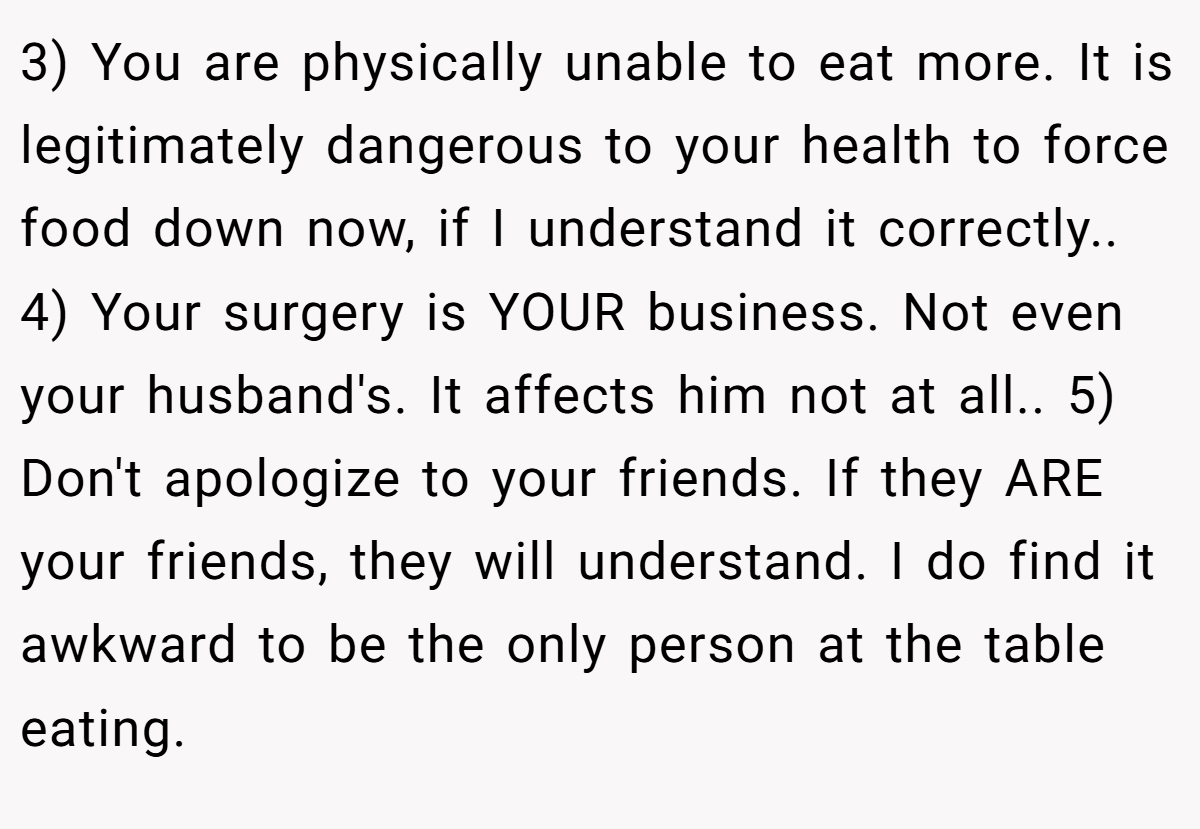 3) You are physically unable to eat more. It is legitimately dangerous to your health to force food down now, if I understand it correctly.. 4) Your surgery is YOUR business. Not even your husband's. It affects him not at all.. 5) Don't apologize to your friends. If they ARE your friends, they will understand. I do find it awkward to be the only person at the table eating.