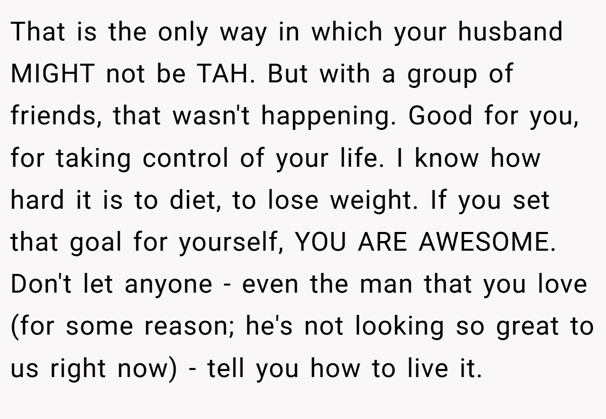 That is the only way in which your husband MIGHT not be TAH. But with a group of friends, that wasn't happening. Good for you, for taking control of your life. I know how hard it is to diet, to lose weight. If you set that goal for yourself, YOU ARE AWESOME. Don't let anyone - even the man that you love (for some reason; he's not looking so great to us right now) - tell you how to live it.