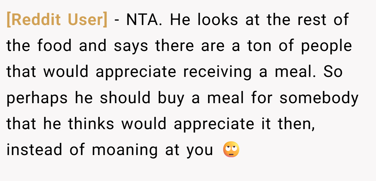 [Reddit User] − NTA. He looks at the rest of the food and says there are a ton of people that would appreciate receiving a meal. So perhaps he should buy a meal for somebody that he thinks would appreciate it then, instead of moaning at you 🙄