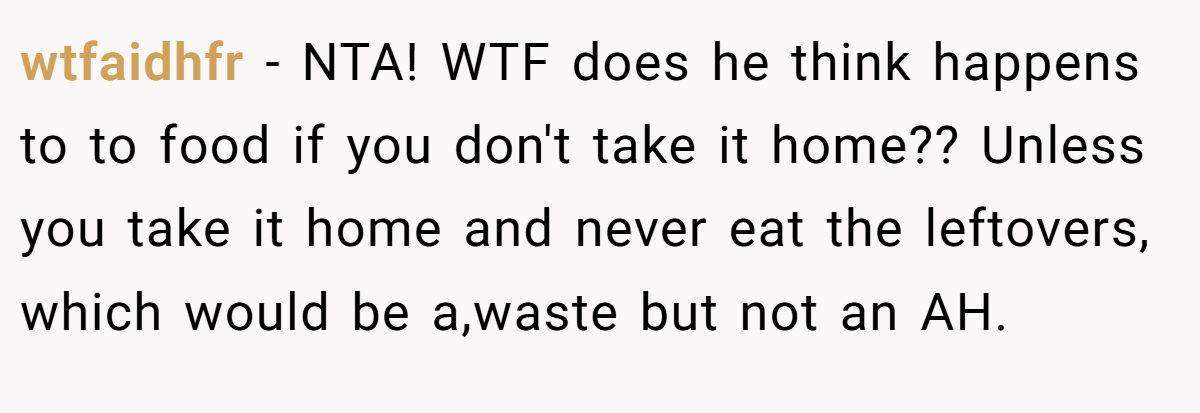 wtfaidhfr − NTA! WTF does he think happens to to food if you don't take it home?? Unless you take it home and never eat the leftovers, which would be a,waste but not an AH.