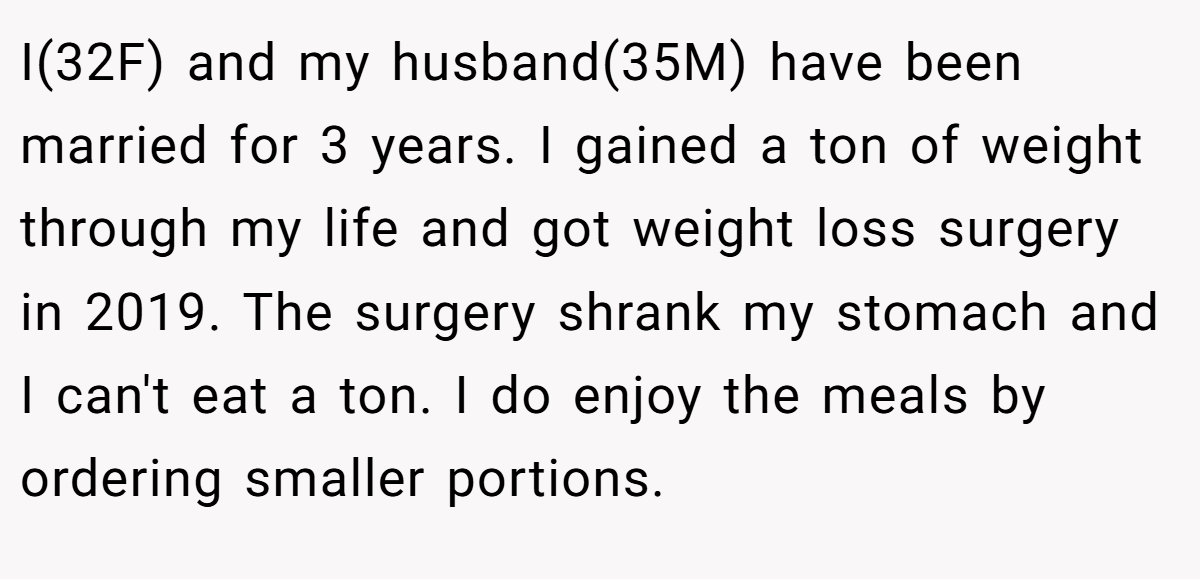 I(32F) and my husband(35M) have been married for 3 years. I gained a ton of weight through my life and got weight loss surgery in 2019. The surgery shrank my stomach and I can't eat a ton. I do enjoy the meals by ordering smaller portions.