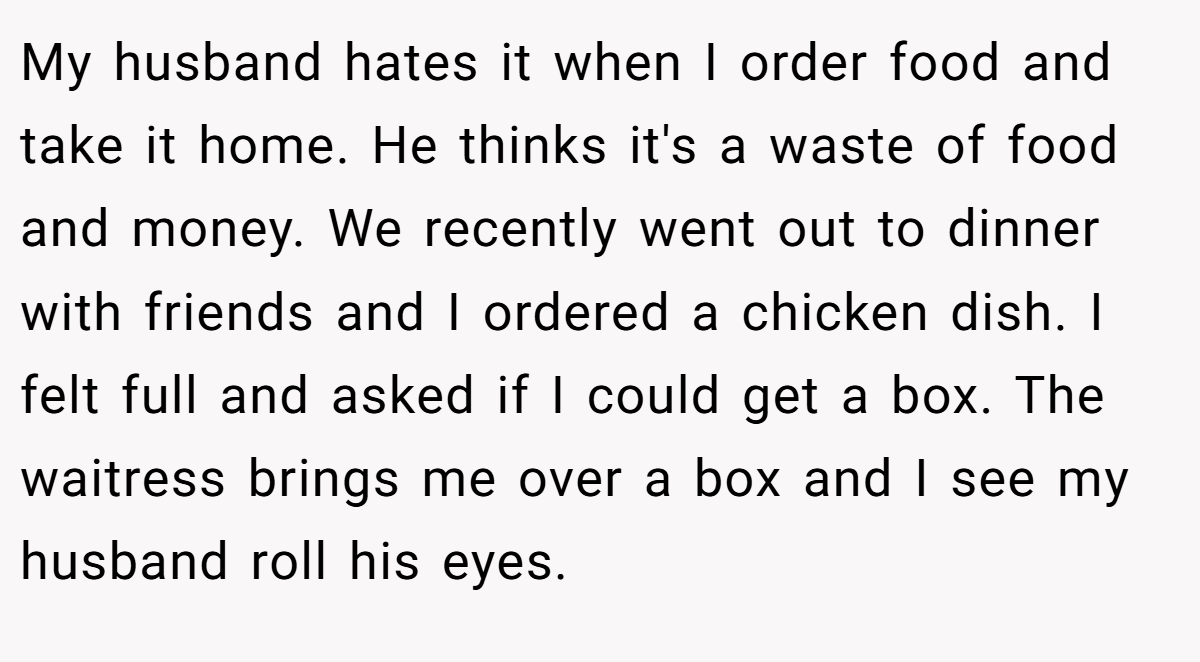 My husband hates it when I order food and take it home. He thinks it's a waste of food and money. We recently went out to dinner with friends and I ordered a chicken dish. I felt full and asked if I could get a box. The waitress brings me over a box and I see my husband roll his eyes. 