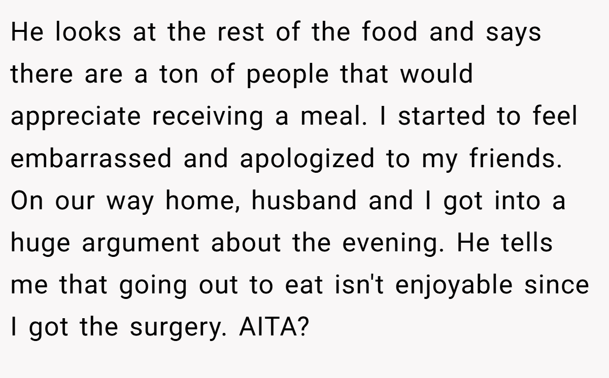 He looks at the rest of the food and says there are a ton of people that would appreciate receiving a meal. I started to feel embarrassed and apologized to my friends. On our way home, husband and I got into a huge argument about the evening. He tells me that going out to eat isn't enjoyable since I got the surgery. AITA?