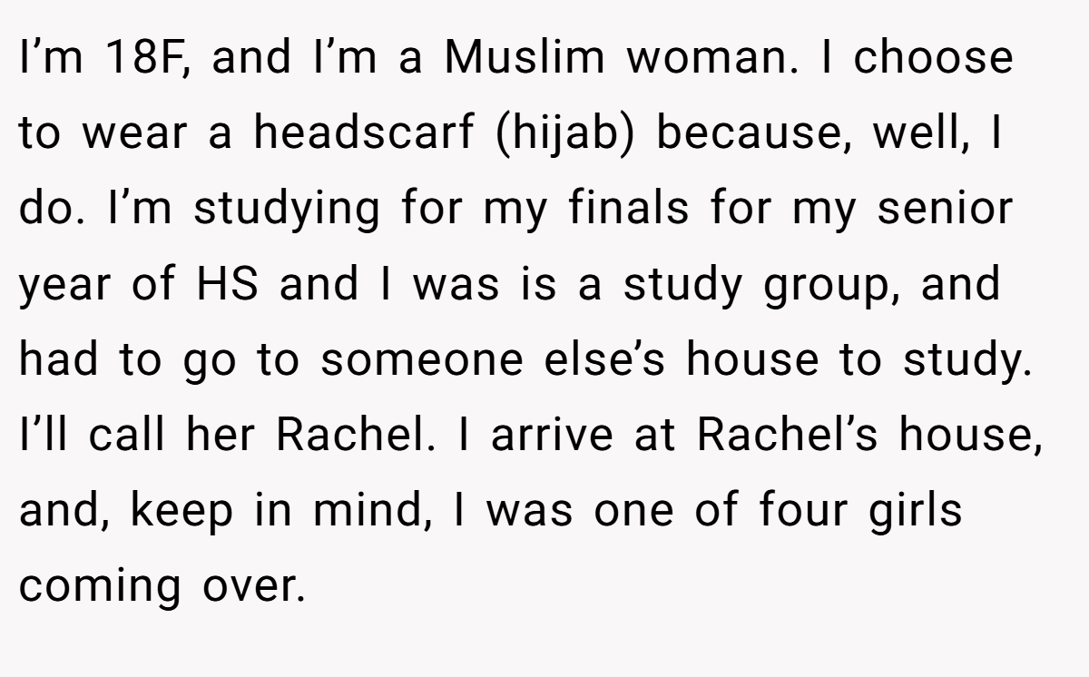 I’m 18F, and I’m a Muslim woman. I choose to wear a headscarf (hijab) because, well, I do. I’m studying for my finals for my senior year of HS and I was is a study group, and had to go to someone else’s house to study. I’ll call her Rachel. I arrive at Rachel’s house, and, keep in mind, I was one of four girls coming over.