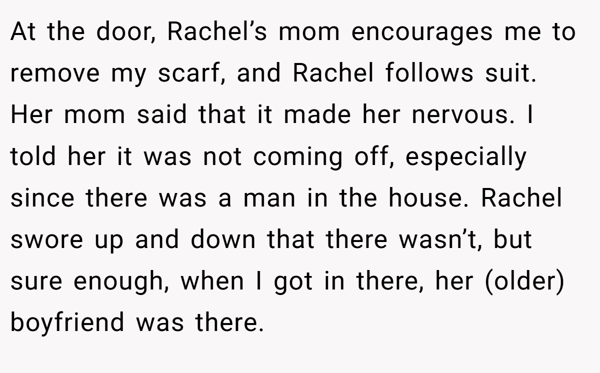 At the door, Rachel’s mom encourages me to remove my scarf, and Rachel follows suit. Her mom said that it made her nervous. I told her it was not coming off, especially since there was a man in the house. Rachel swore up and down that there wasn’t, but sure enough, when I got in there, her (older) boyfriend was there.