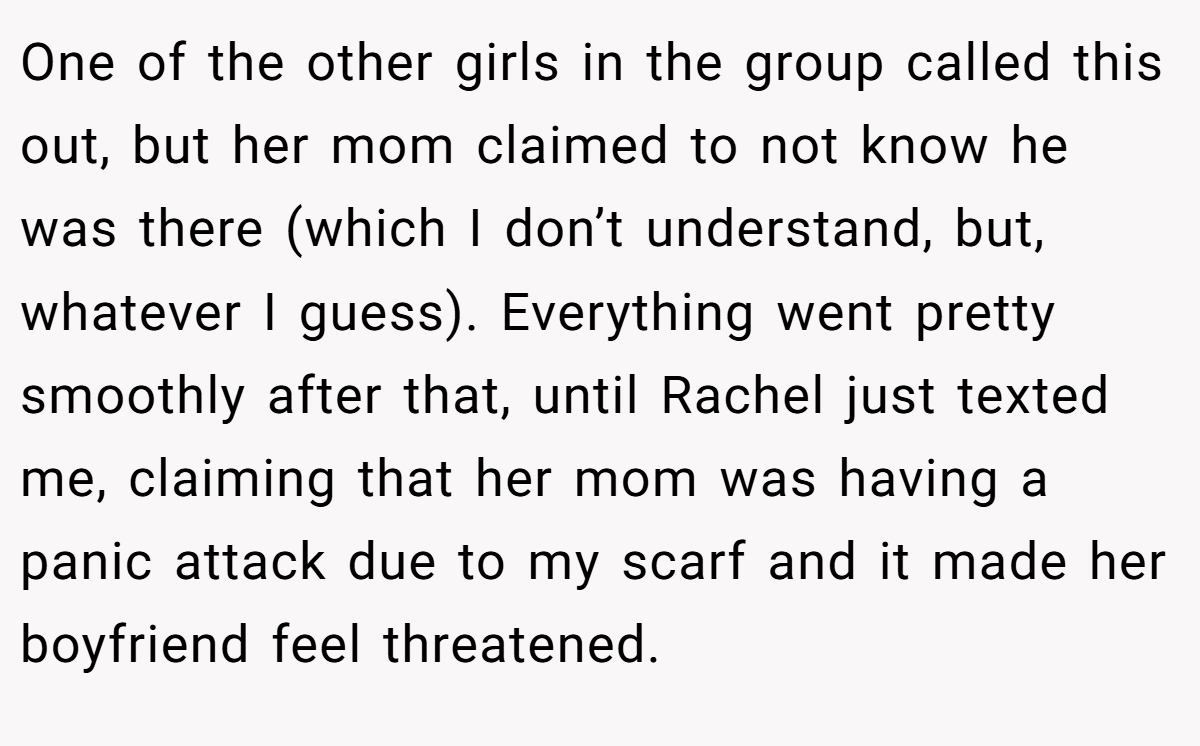 One of the other girls in the group called this out, but her mom claimed to not know he was there (which I don’t understand, but, whatever I guess). Everything went pretty smoothly after that, until Rachel just texted me, claiming that her mom was having a panic attack due to my scarf and it made her boyfriend feel threatened.