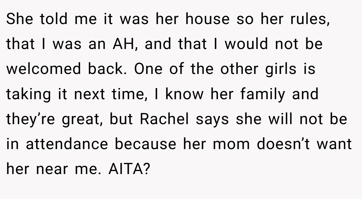 She told me it was her house so her rules, that I was an AH, and that I would not be welcomed back. One of the other girls is taking it next time, I know her family and they’re great, but Rachel says she will not be in attendance because her mom doesn’t want her near me. AITA?