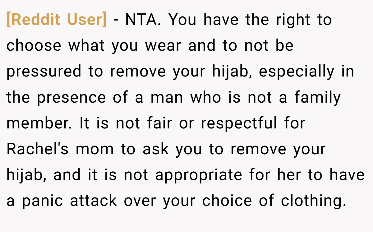 [Reddit User] − NTA. You have the right to choose what you wear and to not be pressured to remove your hijab, especially in the presence of a man who is not a family member. It is not fair or respectful for Rachel's mom to ask you to remove your hijab, and it is not appropriate for her to have a panic attack over your choice of clothing.