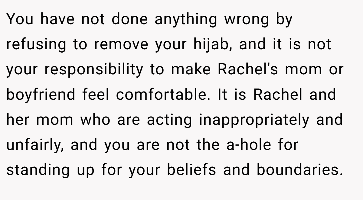 You have not done anything wrong by refusing to remove your hijab, and it is not your responsibility to make Rachel's mom or boyfriend feel comfortable. It is Rachel and her mom who are acting inappropriately and unfairly, and you are not the a-hole for standing up for your beliefs and boundaries.