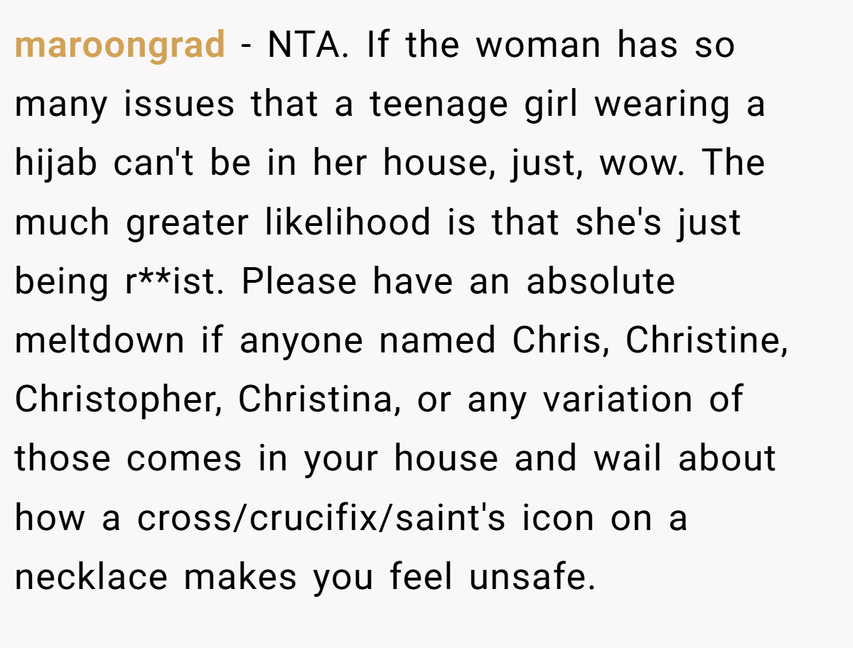 maroongrad − NTA. If the woman has so many issues that a teenage girl wearing a hijab can't be in her house, just, wow. The much greater likelihood is that she's just being r**ist. Please have an absolute meltdown if anyone named Chris, Christine, Christopher, Christina, or any variation of those comes in your house and wail about how a cross/crucifix/saint's icon on a necklace makes you feel unsafe.